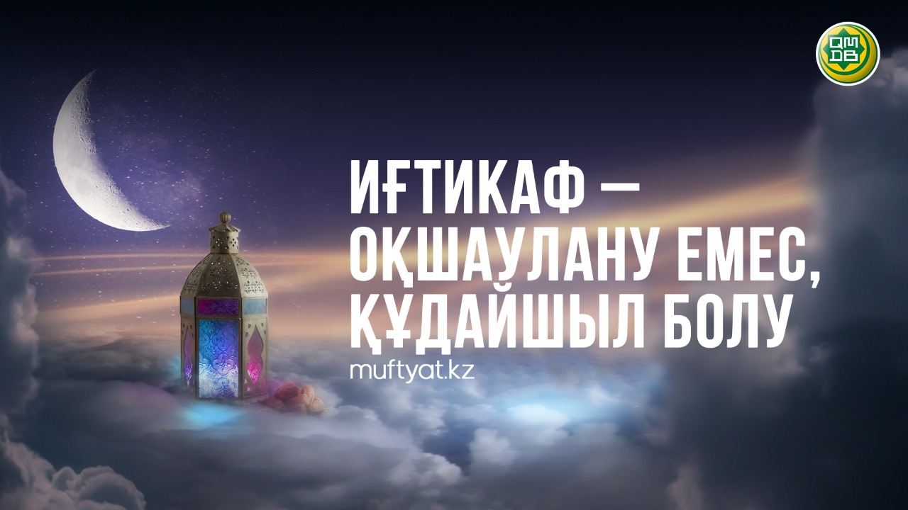 ИҒТИКАФ – ОҚШАУЛАНУ ЕМЕС, ҚҰДАЙШЫЛ БОЛУ